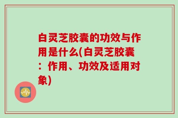白灵芝胶囊的功效与作用是什么(白灵芝胶囊:作用、功效及适用对象) 白灵芝胶囊的功效与作用是什么(白灵芝胶囊:作用、功效及适用对象)