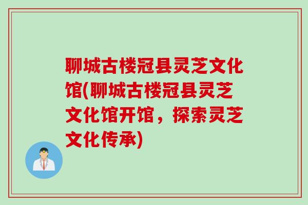 聊城古楼冠县灵芝文化馆(聊城古楼冠县灵芝文化馆开馆，探索灵芝文化传承)