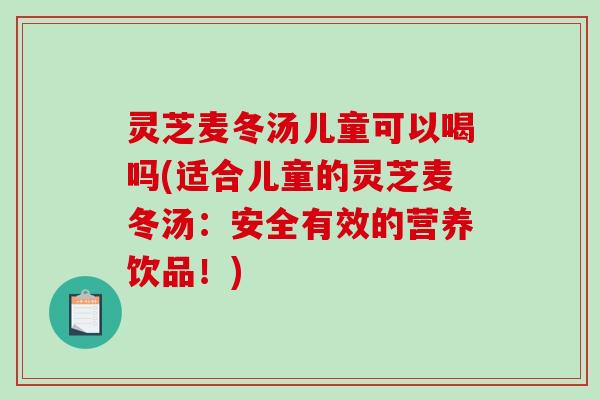 灵芝麦冬汤儿童可以喝吗(适合儿童的灵芝麦冬汤：安全有效的营养饮品！)