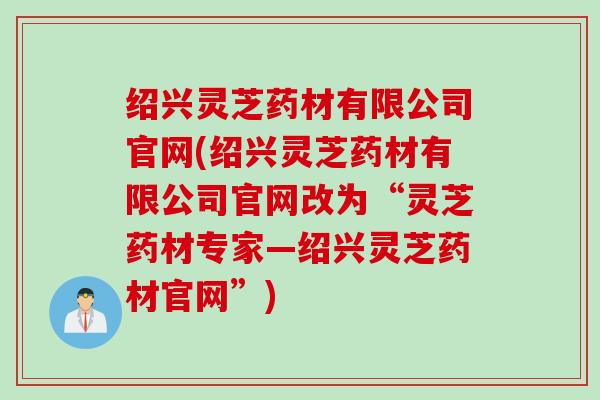 绍兴灵芝药材有限公司官网(绍兴灵芝药材有限公司官网改为“灵芝药材专家—绍兴灵芝药材官网”)