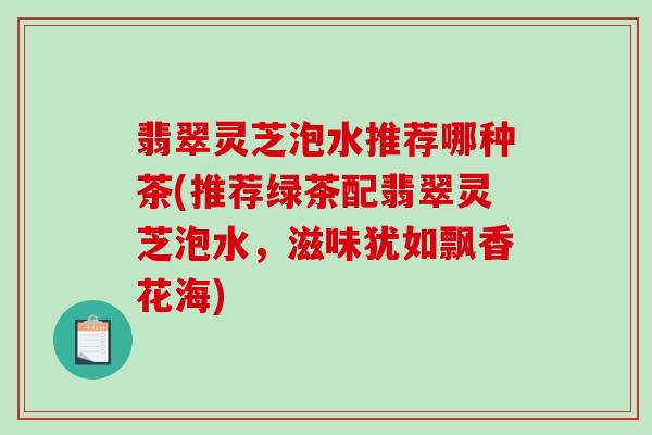 翡翠灵芝泡水推荐哪种茶(推荐绿茶配翡翠灵芝泡水，滋味犹如飘香花海)