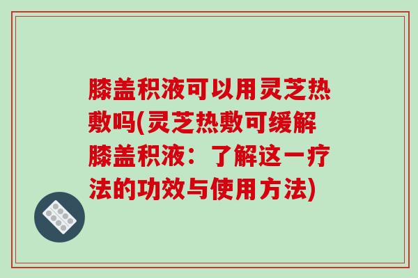 膝盖积液可以用灵芝热敷吗(灵芝热敷可缓解膝盖积液：了解这一疗法的功效与使用方法)