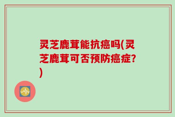 灵芝鹿茸能抗癌吗(灵芝鹿茸可否预防癌症？)