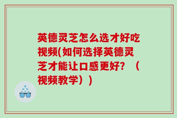 英德灵芝怎么选才好吃视频(如何选择英德灵芝才能让口感更好？（视频教学）)