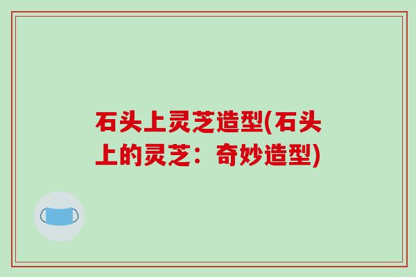 石头上灵芝造型(石头上的灵芝：奇妙造型)