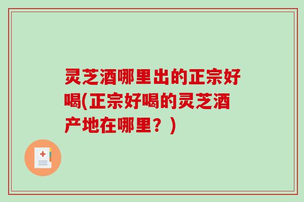灵芝酒哪里出的正宗好喝(正宗好喝的灵芝酒产地在哪里？)