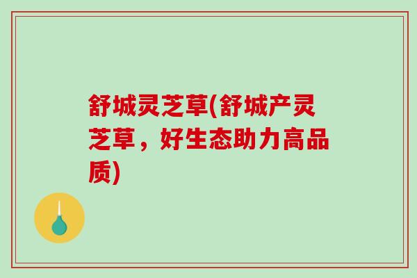 舒城灵芝草(舒城产灵芝草，好生态助力高品质)