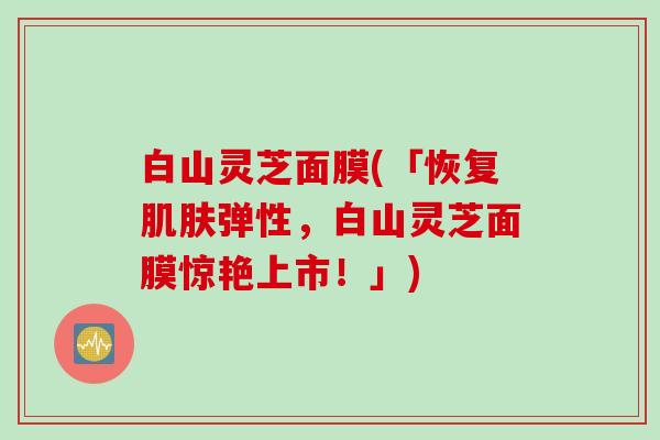 白山灵芝面膜(「恢复肌肤弹性，白山灵芝面膜惊艳上市！」)