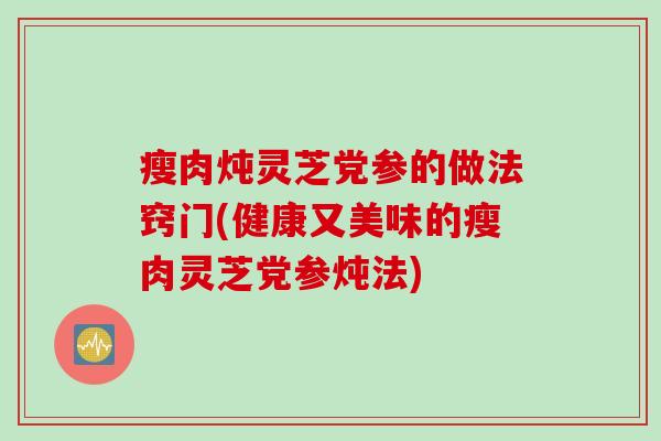 瘦肉炖灵芝党参的做法窍门(健康又美味的瘦肉灵芝党参炖法)
