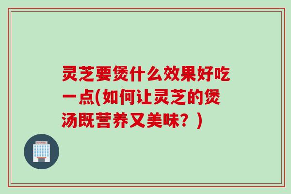 灵芝要煲什么效果好吃一点(如何让灵芝的煲汤既营养又美味？)