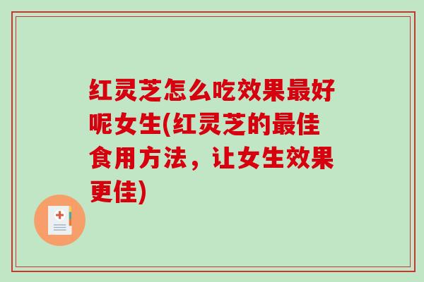 红灵芝怎么吃效果最好呢女生(红灵芝的最佳食用方法，让女生效果更佳)
