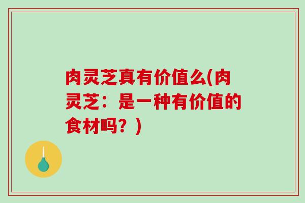 肉灵芝真有价值么(肉灵芝：是一种有价值的食材吗？)