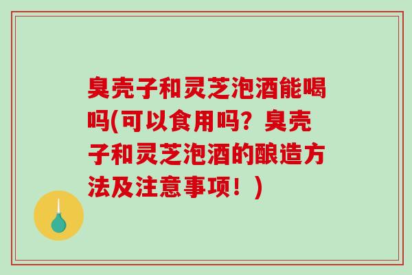 臭壳子和灵芝泡酒能喝吗(可以食用吗？臭壳子和灵芝泡酒的酿造方法及注意事项！)