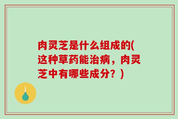肉灵芝是什么组成的(这种草药能治病，肉灵芝中有哪些成分？)