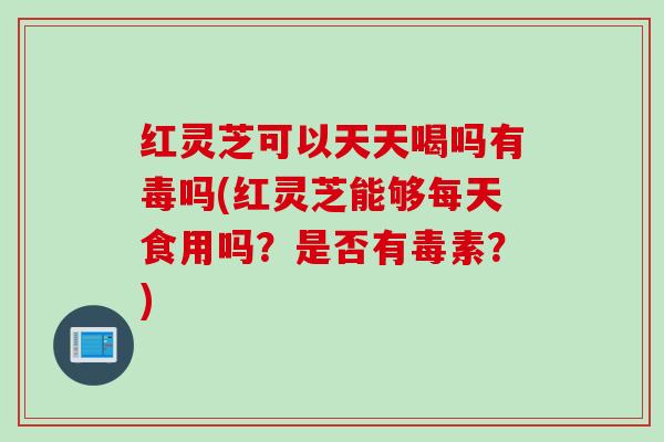 红灵芝可以天天喝吗有毒吗(红灵芝能够每天食用吗？是否有毒素？)