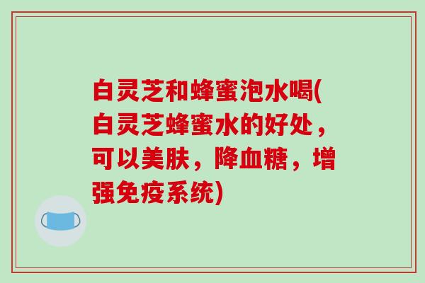 白灵芝和蜂蜜泡水喝(白灵芝蜂蜜水的好处，可以美肤，降血糖，增强免疫系统)