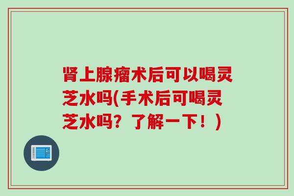 肾上腺瘤术后可以喝灵芝水吗(手术后可喝灵芝水吗？了解一下！)