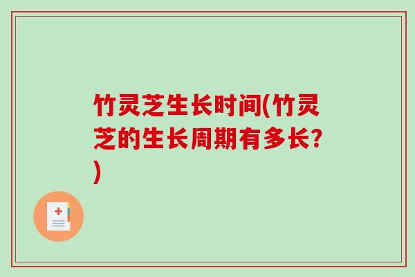 竹灵芝生长时间(竹灵芝的生长周期有多长?) 竹灵芝生长时间(竹灵芝的生长周期有多长?)