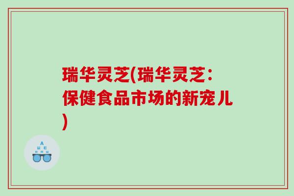 瑞华灵芝(瑞华灵芝：保健食品市场的新宠儿)