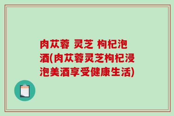 肉苁蓉 灵芝 枸杞泡酒(肉苁蓉灵芝枸杞浸泡美酒享受健康生活)