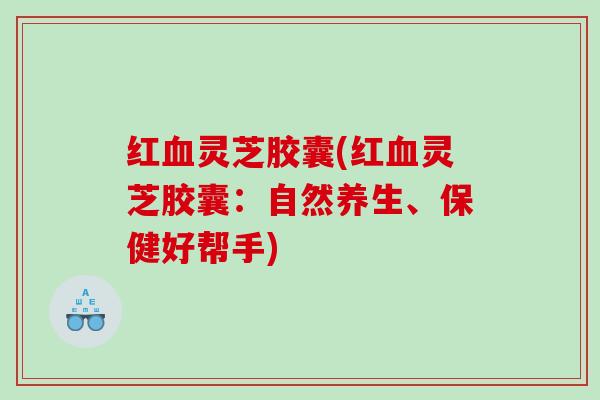 红血灵芝胶囊(红血灵芝胶囊：自然养生、保健好帮手)