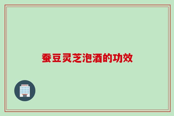 蚕豆灵芝泡酒的功效