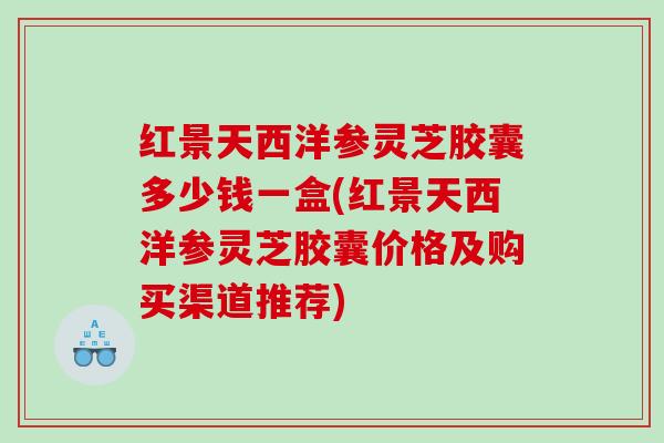 红景天西洋参灵芝胶囊多少钱一盒(红景天西洋参灵芝胶囊价格及购买渠道推荐)