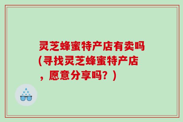 灵芝蜂蜜特产店有卖吗(寻找灵芝蜂蜜特产店,愿意分享吗?) 灵芝蜂蜜特产店有卖吗(寻找灵芝蜂蜜特产店,愿意分享吗?)