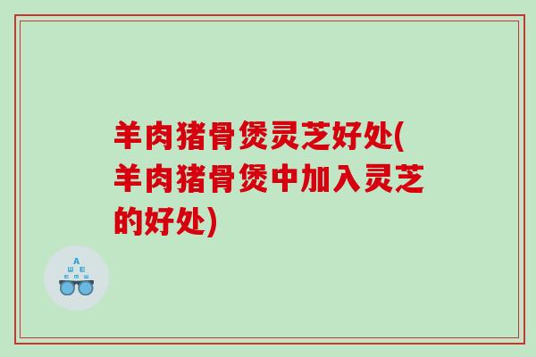 羊肉猪骨煲灵芝好处(羊肉猪骨煲中加入灵芝的好处)