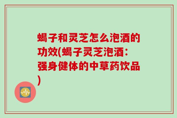 蝎子和灵芝怎么泡酒的功效(蝎子灵芝泡酒：强身健体的中草药饮品)