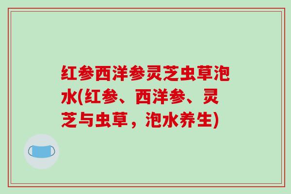红参西洋参灵芝虫草泡水(红参、西洋参、灵芝与虫草，泡水养生)
