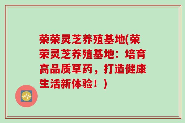 荣荣灵芝养殖基地(荣荣灵芝养殖基地：培育高品质草药，打造健康生活新体验！)