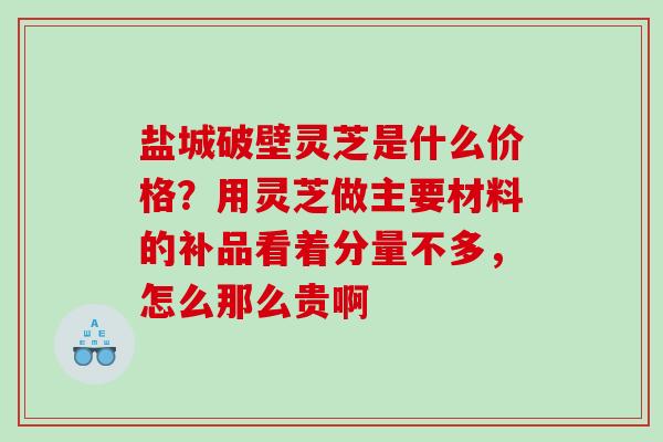 盐城破壁灵芝是什么价格？用灵芝做主要材料的补品看着分量不多，怎么那么贵啊