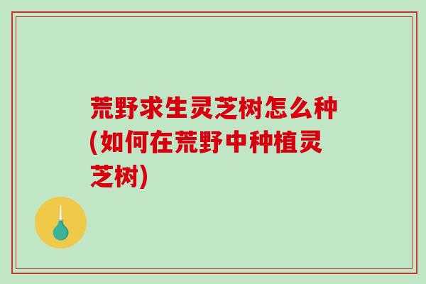 荒野求生灵芝树怎么种(如何在荒野中种植灵芝树)