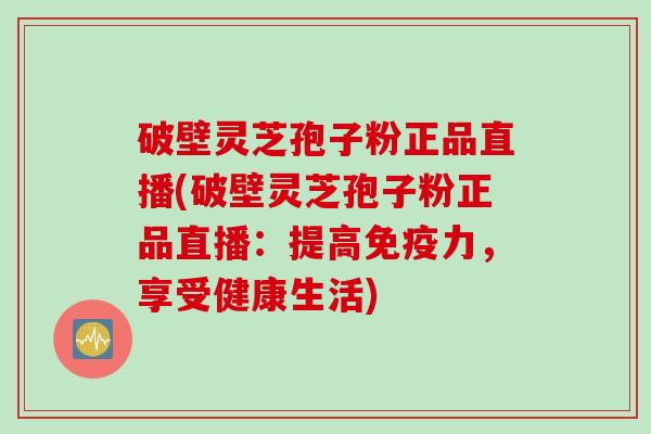破壁灵芝孢子粉正品直播(破壁灵芝孢子粉正品直播：提高免疫力，享受健康生活)