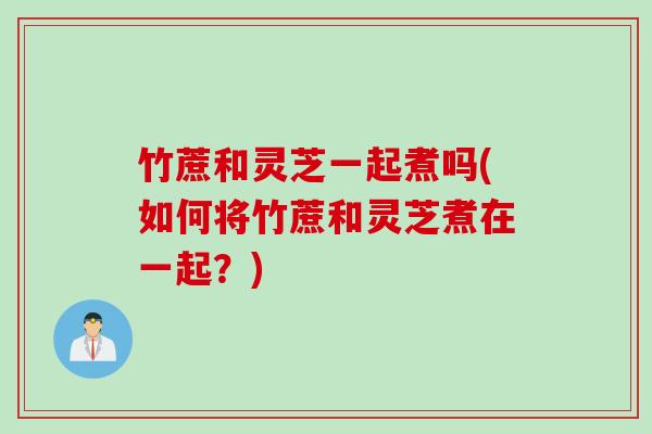 竹蔗和灵芝一起煮吗(如何将竹蔗和灵芝煮在一起？)