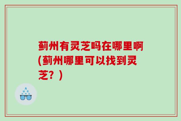 蓟州有灵芝吗在哪里啊(蓟州哪里可以找到灵芝？)