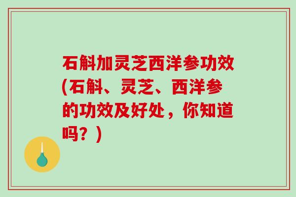 石斛加灵芝西洋参功效(石斛、灵芝、西洋参的功效及好处，你知道吗？)