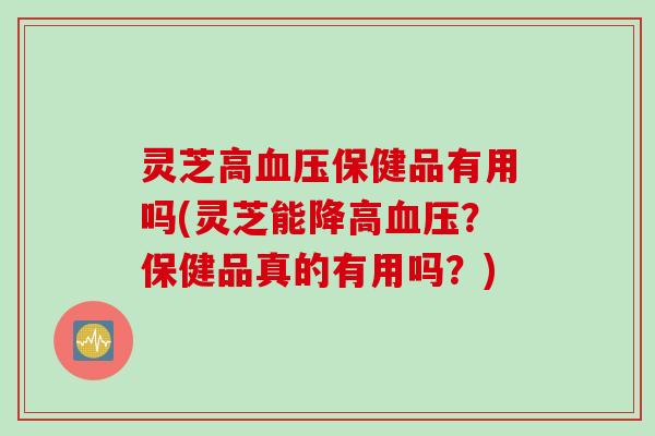 灵芝高血压保健品有用吗(灵芝能降高血压？保健品真的有用吗？)
