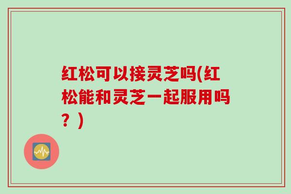 红松可以接灵芝吗(红松能和灵芝一起服用吗?) 红松可以接灵芝吗(红松能和灵芝一起服用吗?)