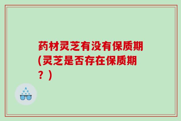 药材灵芝有没有保质期(灵芝是否存在保质期？)