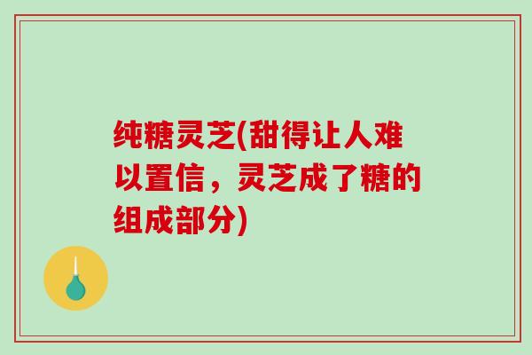 纯糖灵芝(甜得让人难以置信，灵芝成了糖的组成部分)