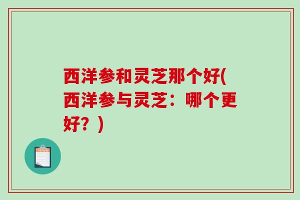 西洋参和灵芝那个好(西洋参与灵芝：哪个更好？)