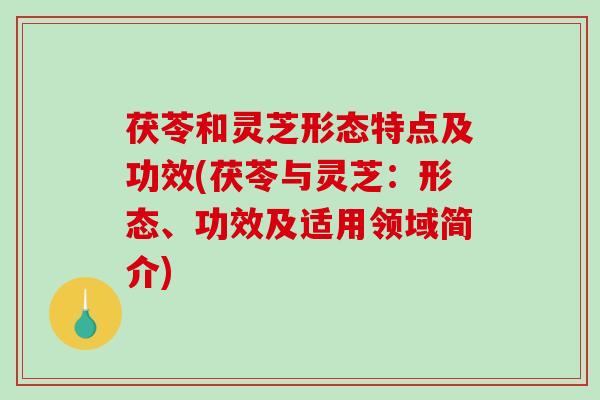 茯苓和灵芝形态特点及功效(茯苓与灵芝:形态、功效及适用领域简介) 茯苓和灵芝形态特点及功效(茯苓与灵芝:形态、功效及适用领域简介)