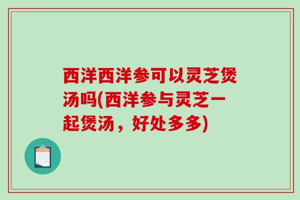 西洋西洋参可以灵芝煲汤吗(西洋参与灵芝一起煲汤，好处多多)