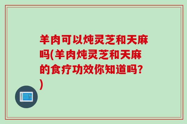 羊肉可以炖灵芝和天麻吗(羊肉炖灵芝和天麻的食疗功效你知道吗？)
