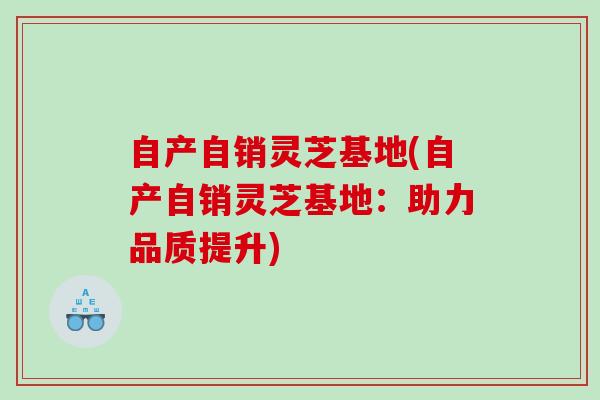 自产自销灵芝基地(自产自销灵芝基地：助力品质提升)
