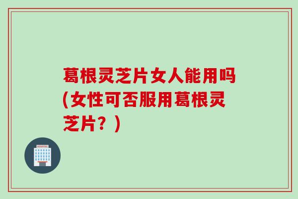 葛根灵芝片女人能用吗(女性可否服用葛根灵芝片？)