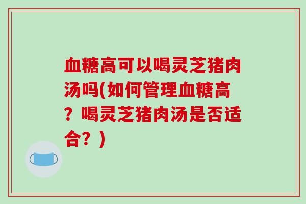 血糖高可以喝灵芝猪肉汤吗(如何管理血糖高？喝灵芝猪肉汤是否适合？)