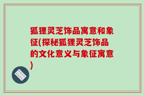 狐狸灵芝饰品寓意和象征(探秘狐狸灵芝饰品的文化意义与象征寓意)